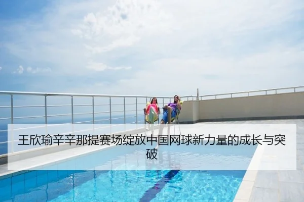 王欣瑜辛辛那提赛场绽放中国网球新力量的成长与突破