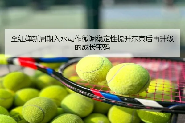 全红婵新周期入水动作微调稳定性提升东京后再升级的成长密码