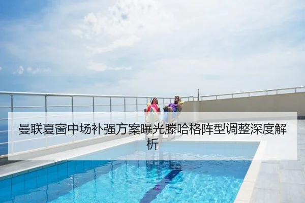 曼联夏窗中场补强方案曝光滕哈格阵型调整深度解析