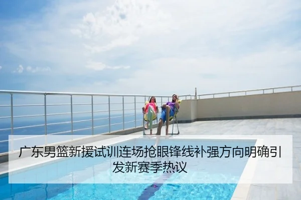 广东男篮新援试训连场抢眼锋线补强方向明确引发新赛季热议
